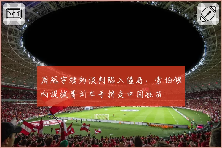 周冠宇续约谈判陷入僵局，索伯倾向提拔青训车手挤走中国独苗