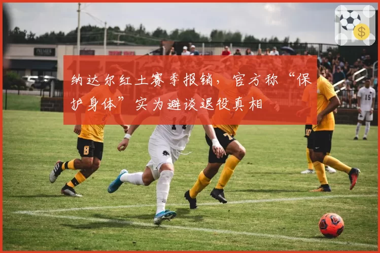 纳达尔红土赛季报销，官方称“保护身体”实为避谈退役真相