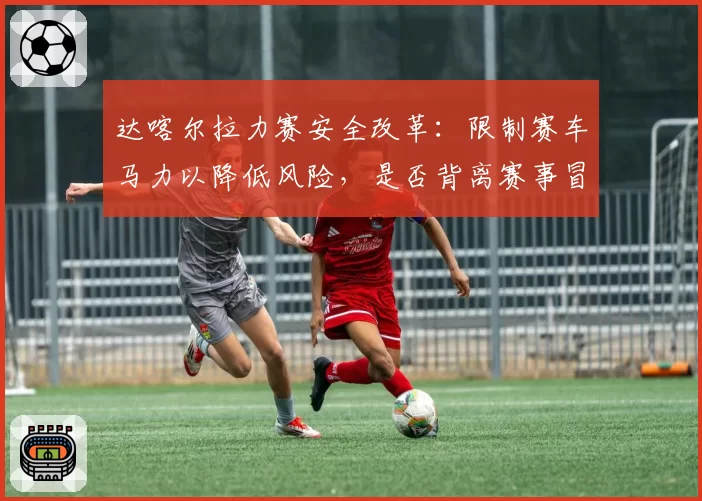 达喀尔拉力赛安全改革:限制赛车马力以降低风险,是否背离赛事冒险精神本质?
