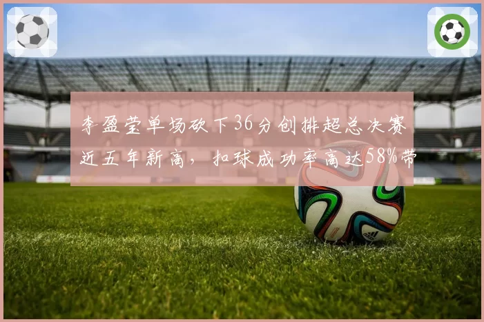 李盈莹单场砍下36分创排超总决赛近五年新高，扣球成功率高达58%带队逆转