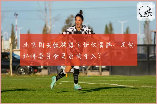 北京国安张稀哲飞铲仅黄牌,足协纪律委员会是否该介入?