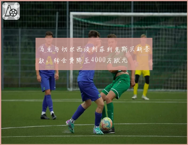 马竞与切尔西谈判菲利克斯买断条款,转会费降至4000万欧元