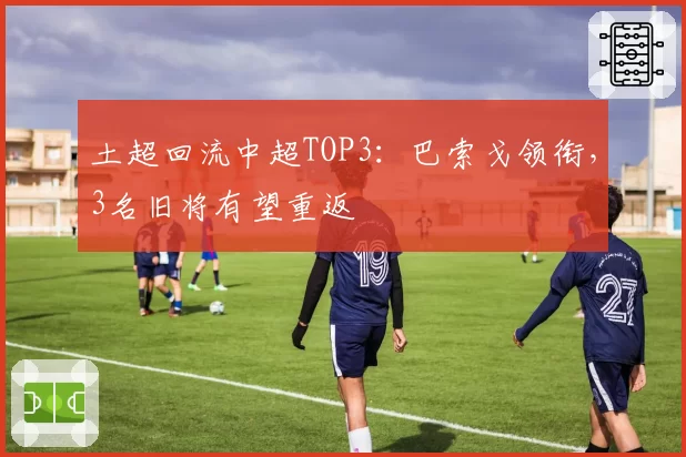 土超回流中超TOP3:巴索戈领衔,3名旧将有望重返