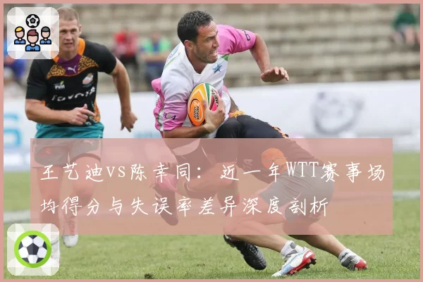 王艺迪vs陈幸同：近一年WTT赛事场均得分与失误率差异深度剖析