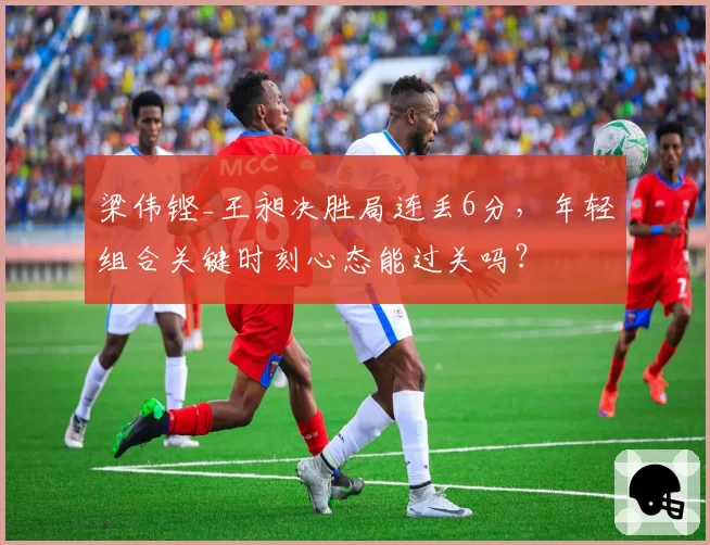 梁伟铿_王昶决胜局连丢6分，年轻组合关键时刻心态能过关吗？