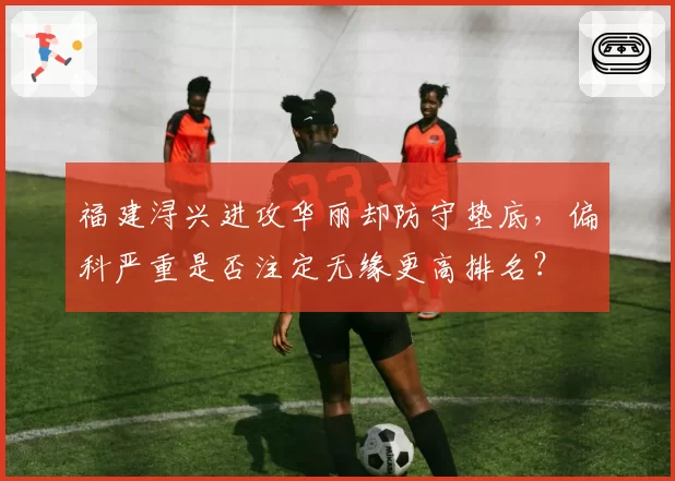 福建浔兴进攻华丽却防守垫底，偏科严重是否注定无缘更高排名？