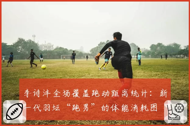 李诗沣全场覆盖跑动距离统计：新一代羽坛“跑男”的体能消耗图