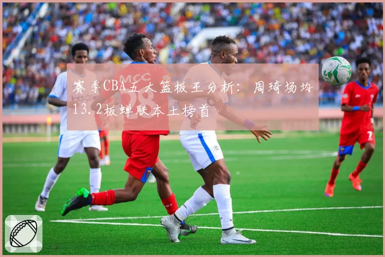 赛季CBA五大篮板王分析：周琦场均13.2板蝉联本土榜首