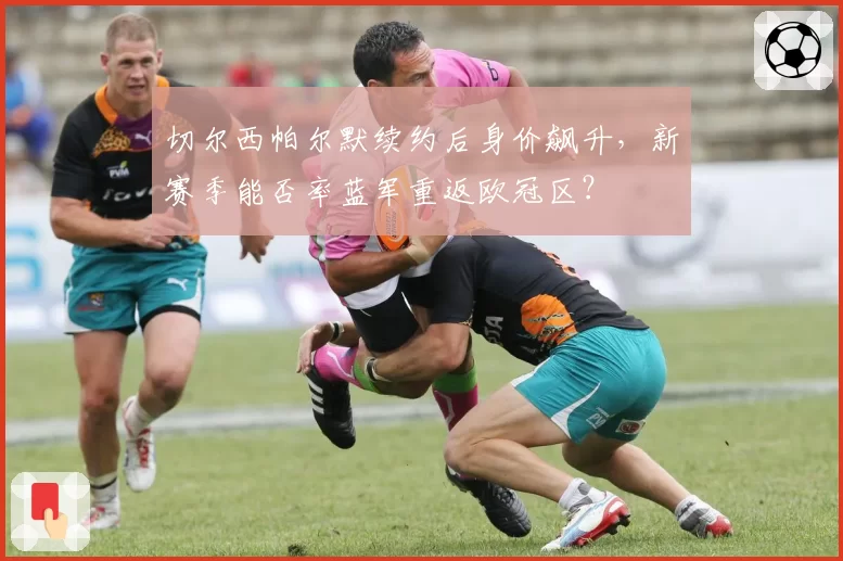 切尔西帕尔默续约后身价飙升，新赛季能否率蓝军重返欧冠区？
