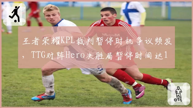 王者荣耀KPL裁判暂停时机争议频发，TTG对阵Hero决胜局暂停时间达17分钟