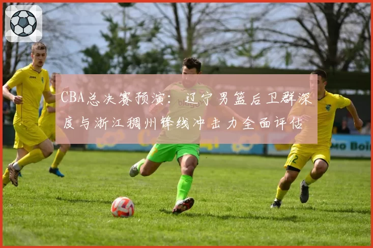 CBA总决赛预演:辽宁男篮后卫群深度与浙江稠州锋线冲击力全面评估