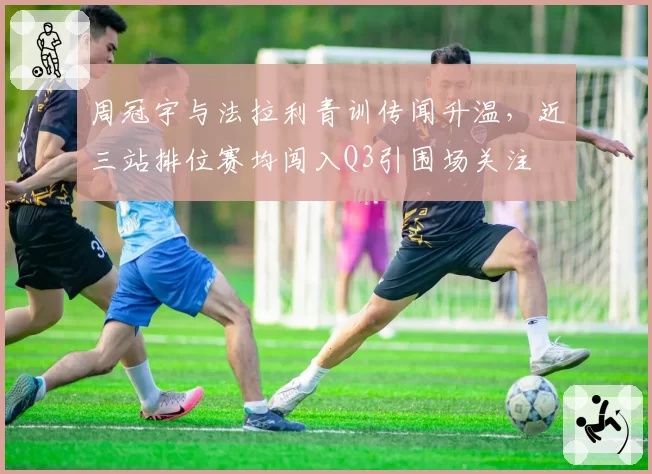 周冠宇与法拉利青训传闻升温,近三站排位赛均闯入Q3引围场关注