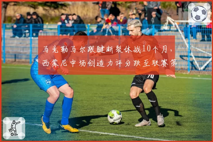 马竞勒马尔跟腱断裂休战10个月，西蒙尼中场创造力评分跌至联赛第8