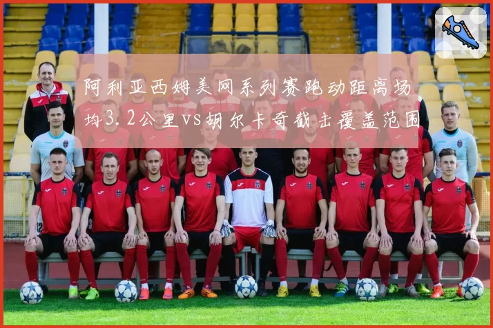 阿利亚西姆美网系列赛跑动距离场均3.2公里vs胡尔卡奇截击覆盖范围扩大15%,体能分配策略