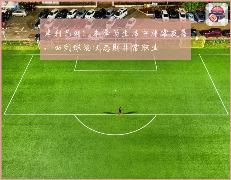库利巴利：本泽马生活中非常友善，回到球场状态则非常职业
