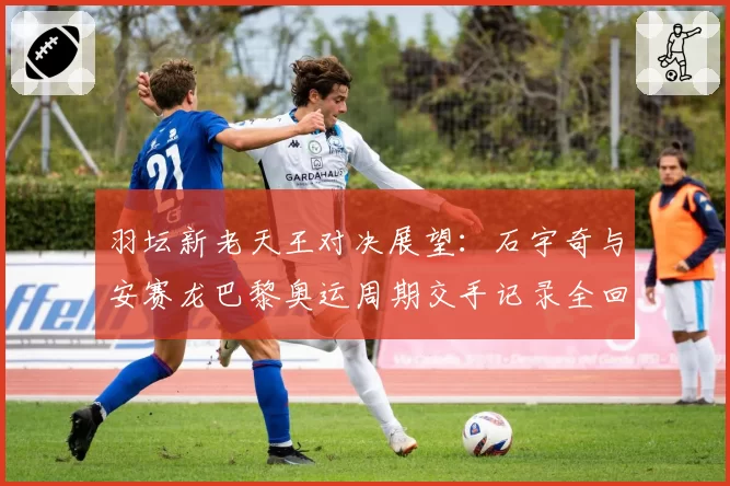 羽坛新老天王对决展望:石宇奇与安赛龙巴黎奥运周期交手记录全回顾