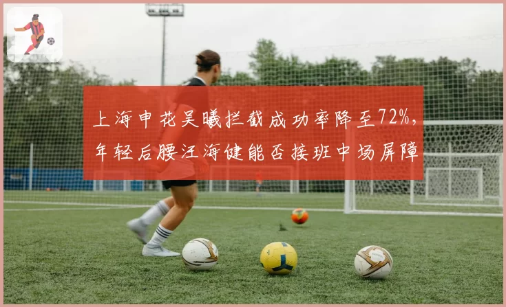 上海申花吴曦拦截成功率降至72%，年轻后腰汪海健能否接班中场屏障角色？